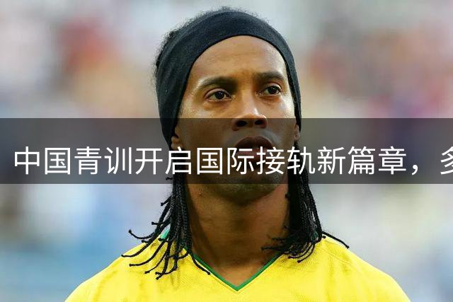 中国青训开启国际接轨新篇章，多国青少年足球赛事全面开花